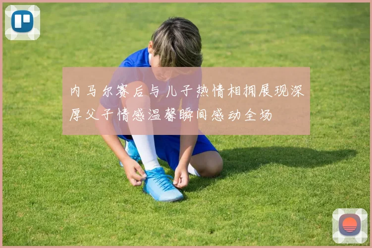 内马尔赛后与儿子热情相拥展现深厚父子情感温馨瞬间感动全场