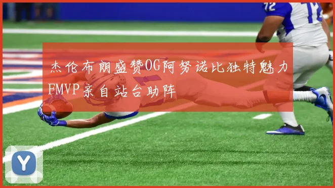 杰伦布朗盛赞OG阿努诺比独特魅力FMVP亲自站台助阵