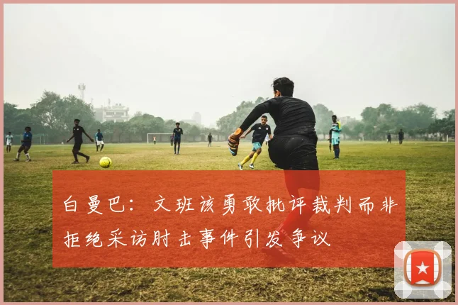 白曼巴：文班该勇敢批评裁判而非拒绝采访肘击事件引发争议