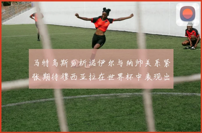 马特乌斯分析诺伊尔与纳帅关系紧张期待穆西亚拉在世界杯中表现出色