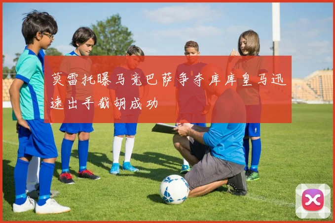 莫雷托曝马竞巴萨争夺库库皇马迅速出手截胡成功