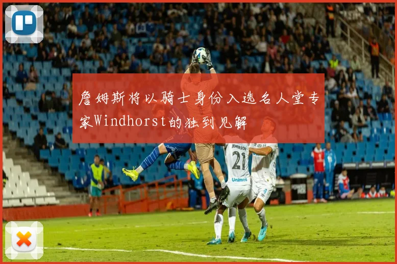 詹姆斯将以骑士身份入选名人堂专家Windhorst的独到见解