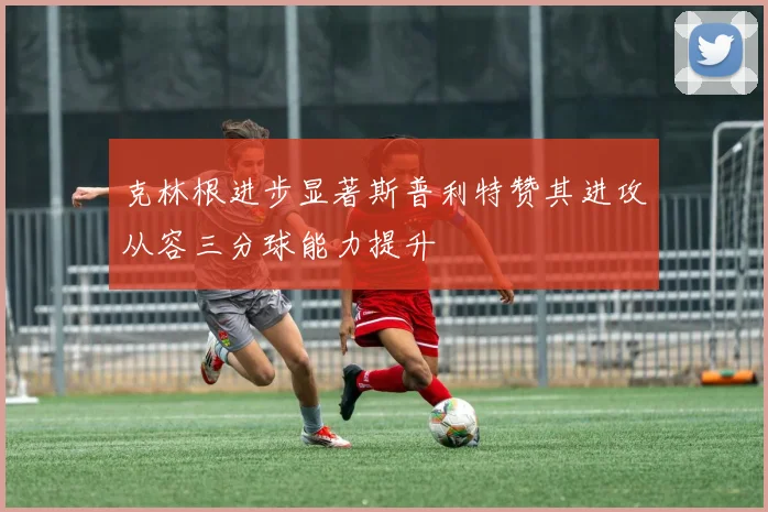 克林根进步显著斯普利特赞其进攻从容三分球能力提升