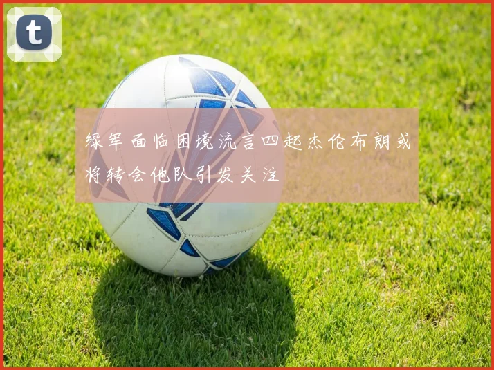 绿军面临困境流言四起杰伦布朗或将转会他队引发关注
