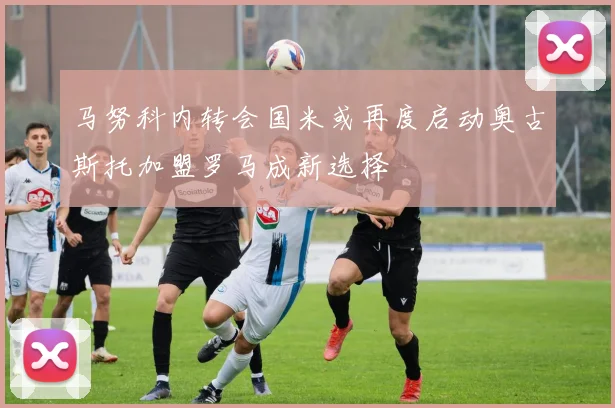 马努科内转会国米或再度启动奥古斯托加盟罗马成新选择