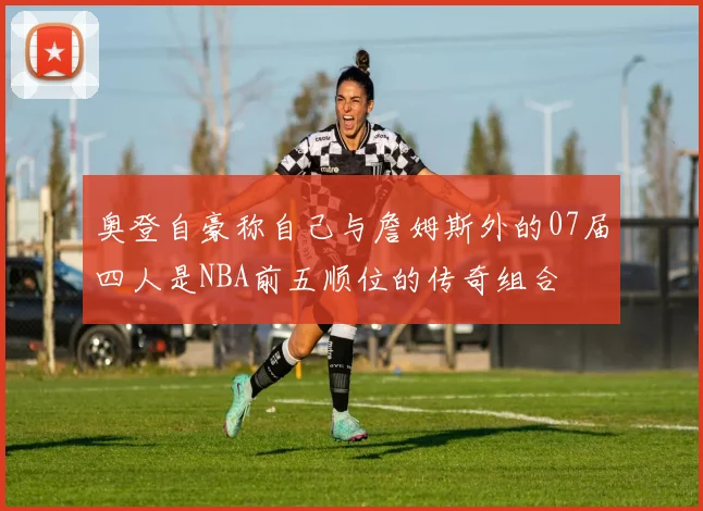 奥登自豪称自己与詹姆斯外的07届四人是NBA前五顺位的传奇组合
