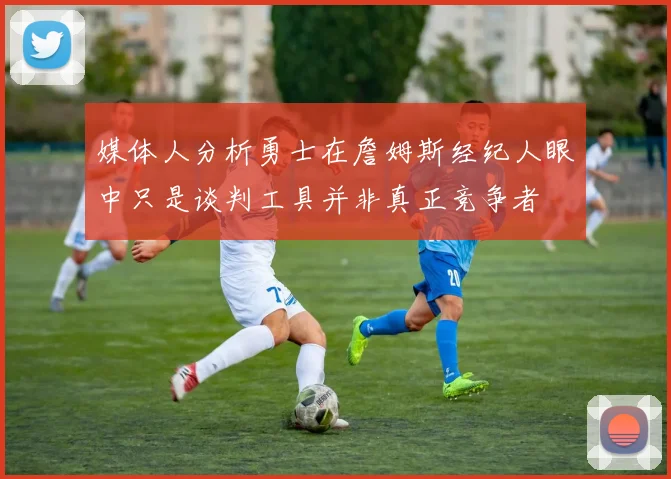 媒体人分析勇士在詹姆斯经纪人眼中只是谈判工具并非真正竞争者