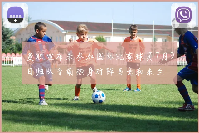 曼联宣布未参加国际比赛球员7月9日归队季前热身对阵马竞和米兰