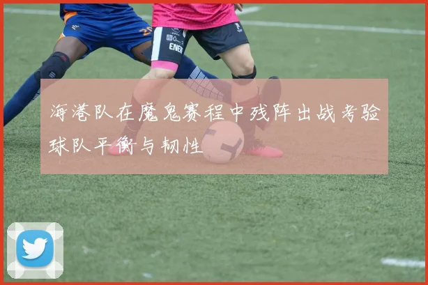 海港队在魔鬼赛程中残阵出战考验球队平衡与韧性