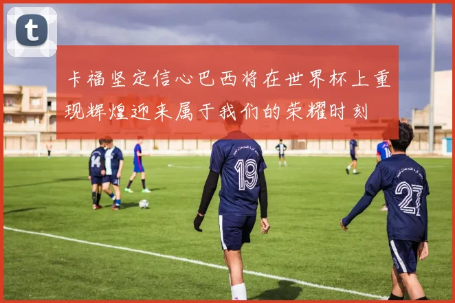 卡福坚定信心巴西将在世界杯上重现辉煌迎来属于我们的荣耀时刻