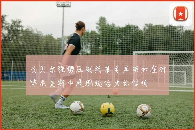 戈贝尔强势压制约基奇库明加在对阵尼克斯中展现统治力你信吗