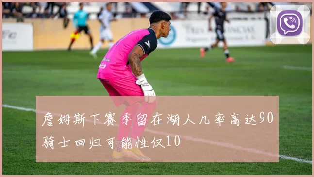 詹姆斯下赛季留在湖人几率高达90骑士回归可能性仅10