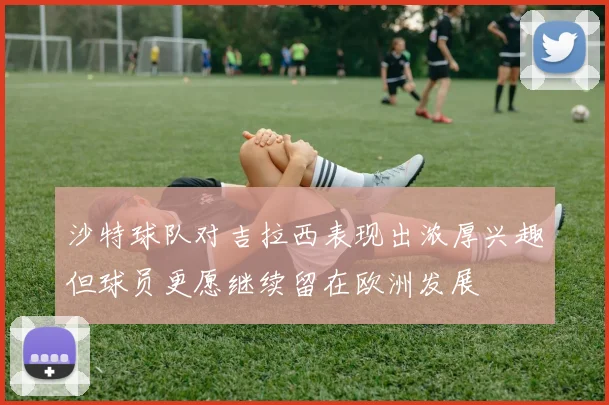 沙特球队对吉拉西表现出浓厚兴趣但球员更愿继续留在欧洲发展