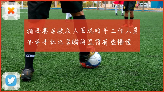 梅西赛后被众人围观对手工作人员齐举手机记录瞬间显得有些懵懂