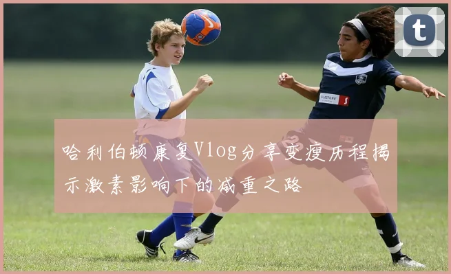 哈利伯顿康复Vlog分享变瘦历程揭示激素影响下的减重之路