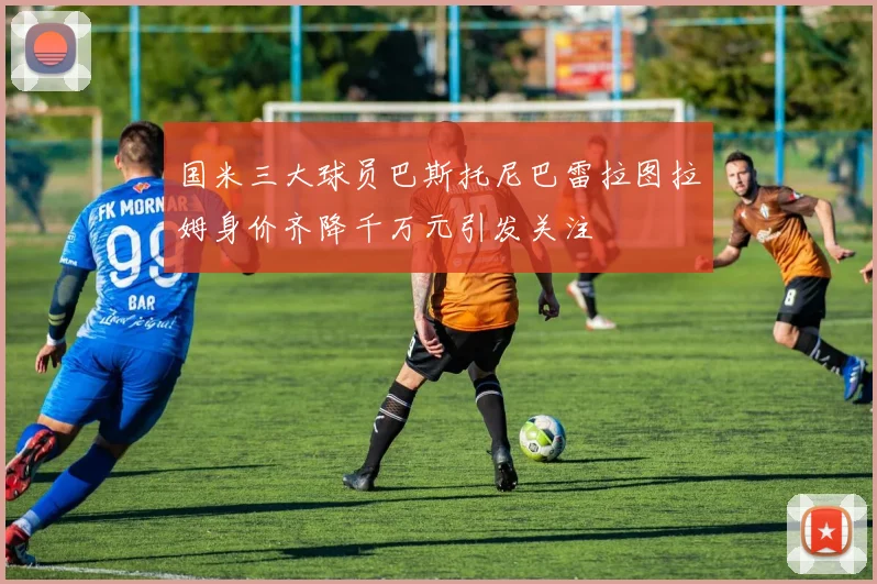 国米三大球员巴斯托尼巴雷拉图拉姆身价齐降千万元引发关注