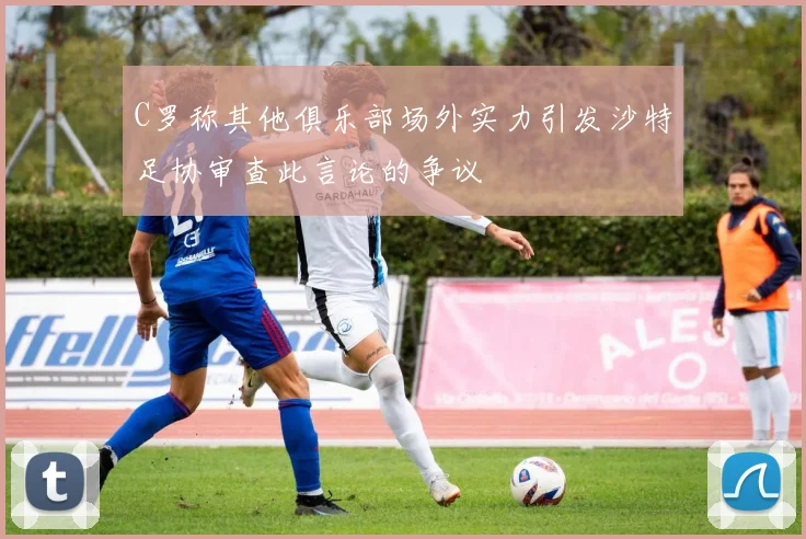C罗称其他俱乐部场外实力引发沙特足协审查此言论的争议