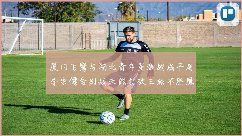 厦门飞鹭与湖北青年星激战成平局李宗儒告别战未能打破三轮不胜魔咒