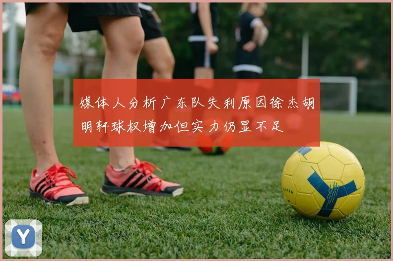 媒体人分析广东队失利原因徐杰胡明轩球权增加但实力仍显不足