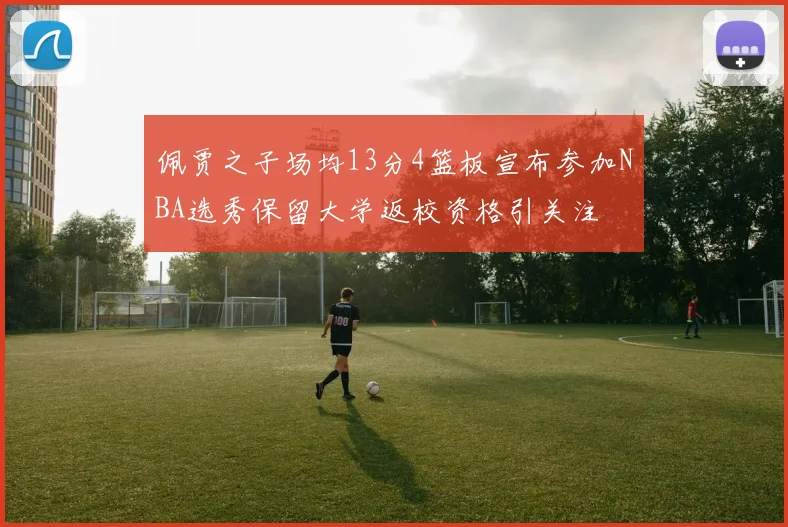 佩贾之子场均13分4篮板宣布参加NBA选秀保留大学返校资格引关注