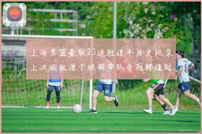 上海男篮豪取23连胜追平历史纪录上次成就源于姚明带队夺冠辉煌时刻