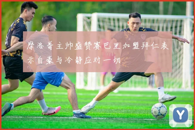 摩洛哥主帅盛赞赛巴里加盟拜仁表示自豪与冷静应对一切