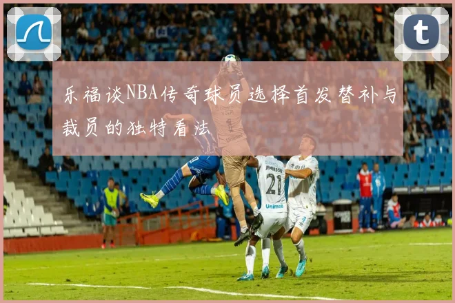 乐福谈NBA传奇球员选择首发替补与裁员的独特看法