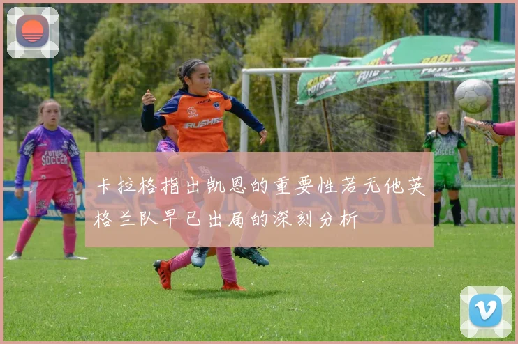 卡拉格指出凯恩的重要性若无他英格兰队早已出局的深刻分析