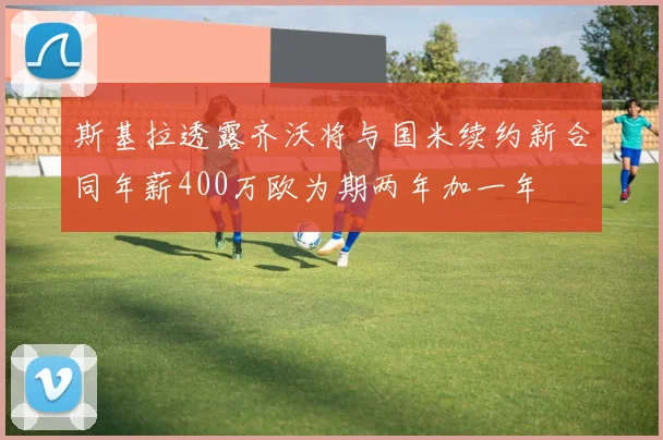 斯基拉透露齐沃将与国米续约新合同年薪400万欧为期两年加一年