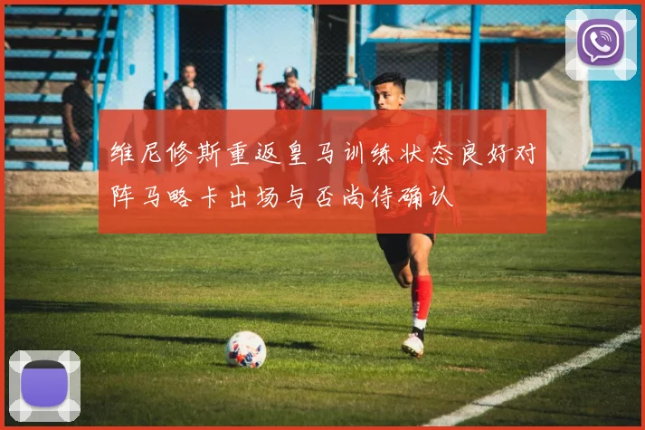 维尼修斯重返皇马训练状态良好对阵马略卡出场与否尚待确认