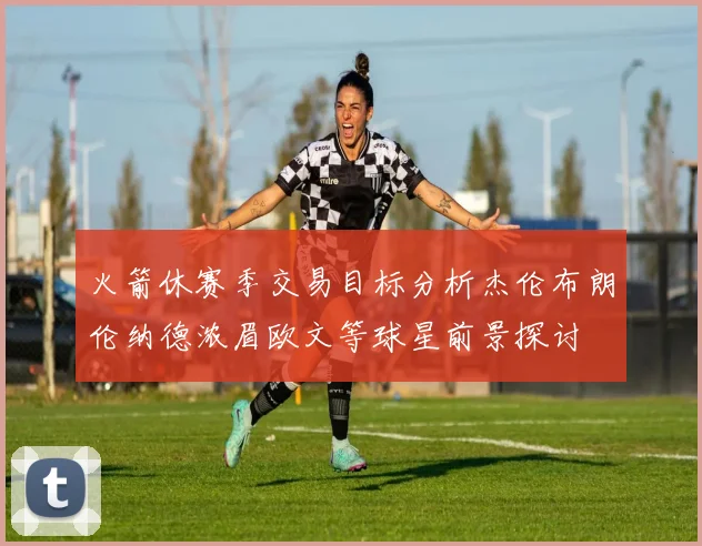 火箭休赛季交易目标分析杰伦布朗伦纳德浓眉欧文等球星前景探讨