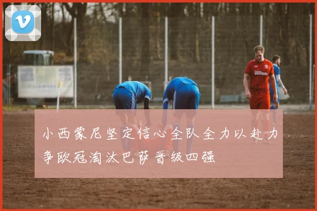 小西蒙尼坚定信心全队全力以赴力争欧冠淘汰巴萨晋级四强