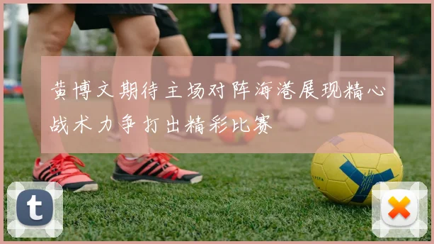 黄博文期待主场对阵海港展现精心战术力争打出精彩比赛