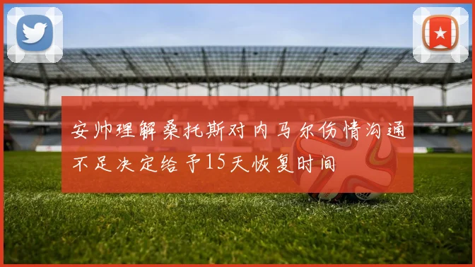 安帅理解桑托斯对内马尔伤情沟通不足决定给予15天恢复时间