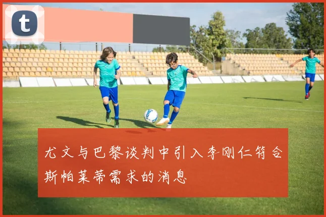 尤文与巴黎谈判中引入李刚仁符合斯帕莱蒂需求的消息