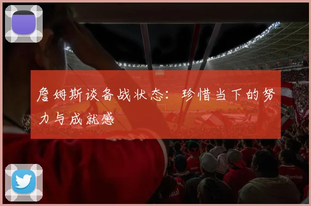 詹姆斯谈备战状态：珍惜当下的努力与成就感