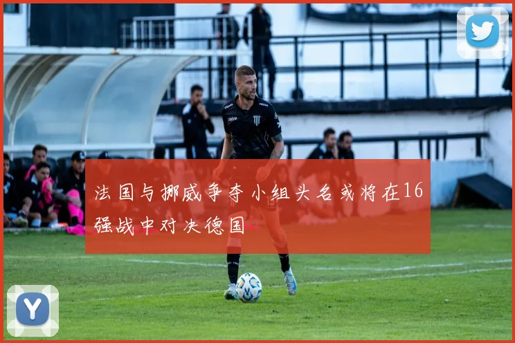 法国与挪威争夺小组头名或将在16强战中对决德国