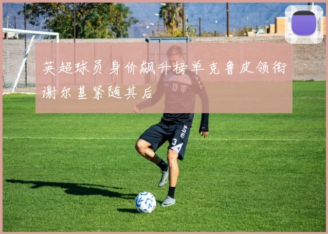 英超球员身价飙升榜单克鲁皮领衔谢尔基紧随其后